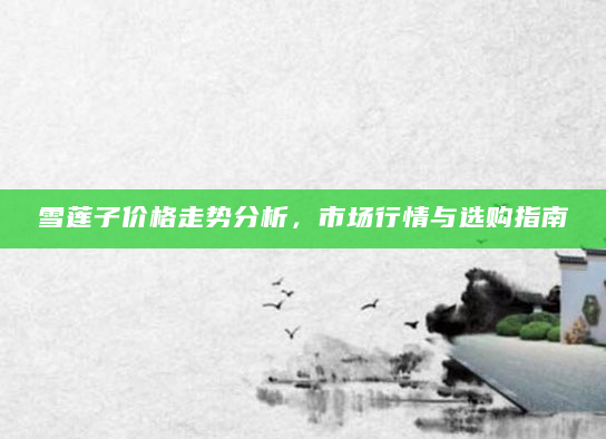 雪莲子价格走势分析，市场行情与选购指南