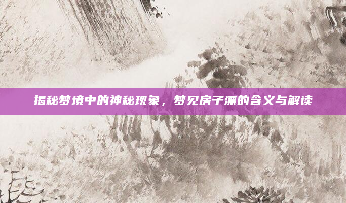 揭秘梦境中的神秘现象，梦见房子漂的含义与解读