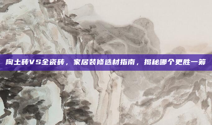 陶土砖VS全瓷砖，家居装修选材指南，揭秘哪个更胜一筹