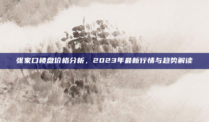 张家口楼盘价格分析，2023年最新行情与趋势解读