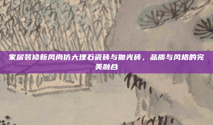 家居装修新风尚仿大理石瓷砖与抛光砖，品质与风格的完美融合