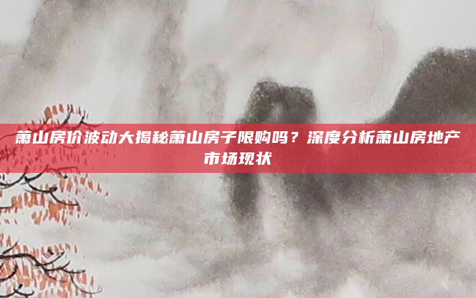 萧山房价波动大揭秘萧山房子限购吗？深度分析萧山房地产市场现状