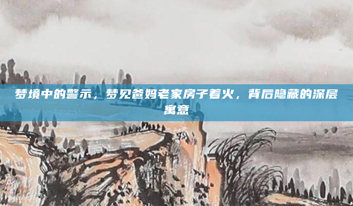 梦境中的警示，梦见爸妈老家房子着火，背后隐藏的深层寓意