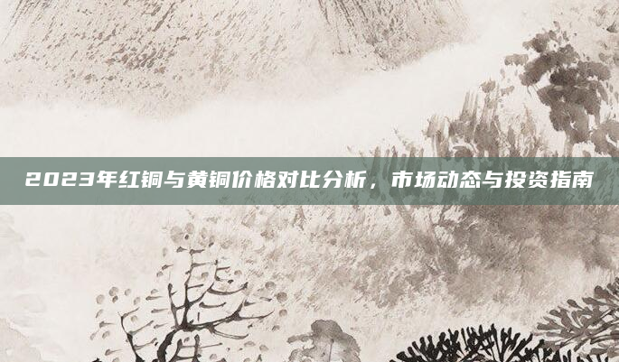 2023年红铜与黄铜价格对比分析，市场动态与投资指南