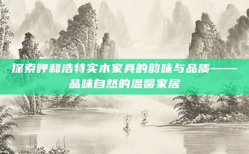 探索呼和浩特实木家具的韵味与品质——品味自然的温馨家居