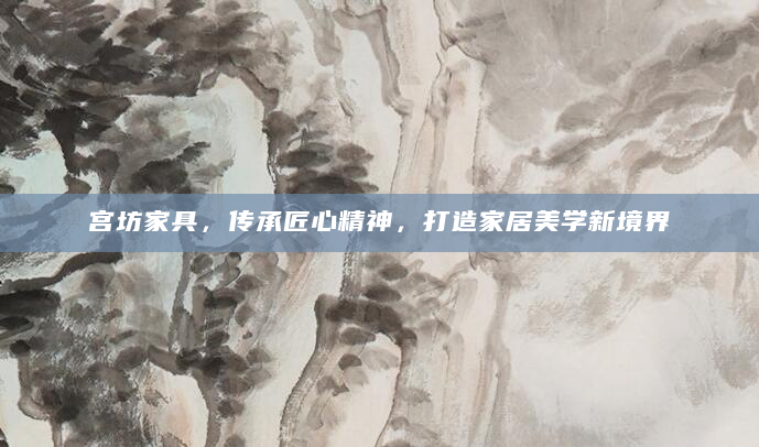 宫坊家具，传承匠心精神，打造家居美学新境界