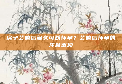 房子装修后多久可以怀孕？装修后怀孕的注意事项