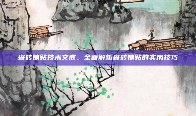 瓷砖铺贴技术交底，全面解析瓷砖铺贴的实用技巧