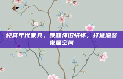 纯真年代家具，唤醒怀旧情怀，打造温馨家居空间