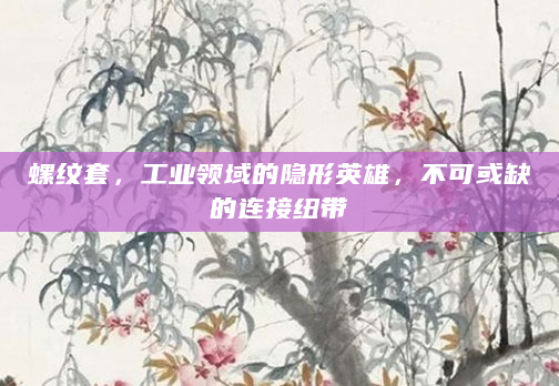 螺纹套，工业领域的隐形英雄，不可或缺的连接纽带