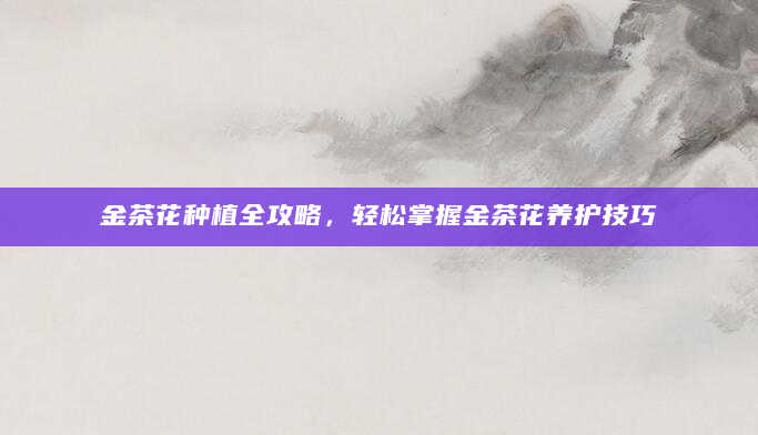 金茶花种植全攻略，轻松掌握金茶花养护技巧