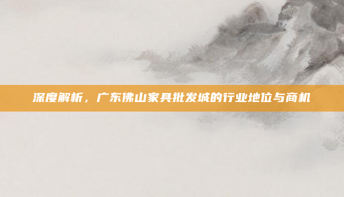 深度解析，广东佛山家具批发城的行业地位与商机