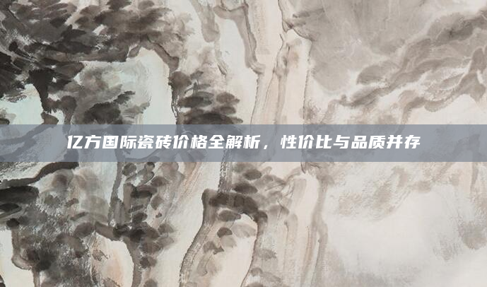 亿方国际瓷砖价格全解析，性价比与品质并存
