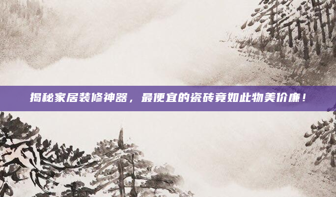 揭秘家居装修神器，最便宜的瓷砖竟如此物美价廉！