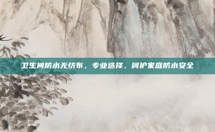 卫生间防水无纺布，专业选择，呵护家庭防水安全