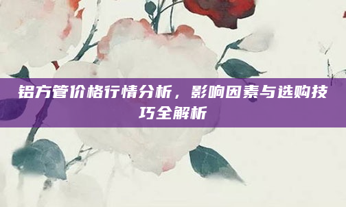 铝方管价格行情分析，影响因素与选购技巧全解析