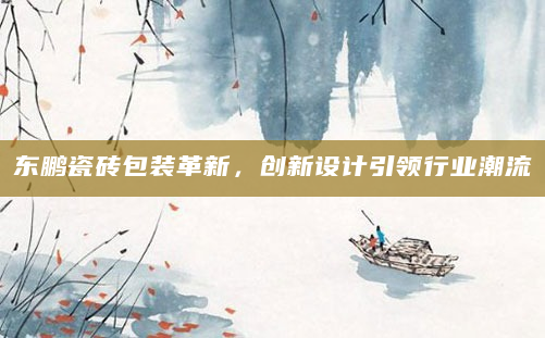 东鹏瓷砖包装革新，创新设计引领行业潮流
