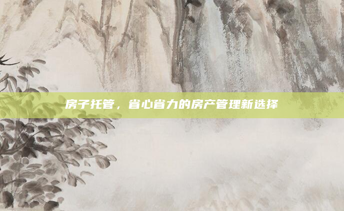 房子托管，省心省力的房产管理新选择