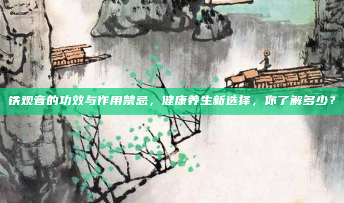 铁观音的功效与作用禁忌，健康养生新选择，你了解多少？