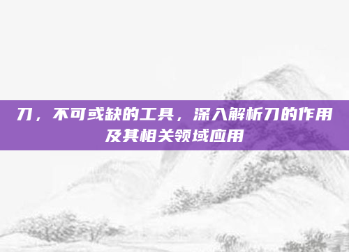 刀，不可或缺的工具，深入解析刀的作用及其相关领域应用