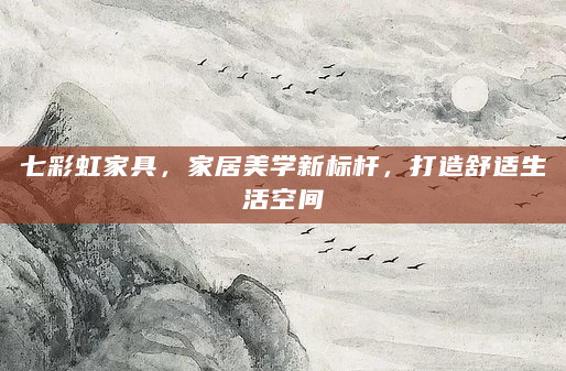 七彩虹家具，家居美学新标杆，打造舒适生活空间