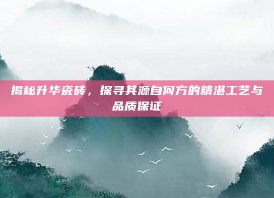 揭秘升华瓷砖，探寻其源自何方的精湛工艺与品质保证