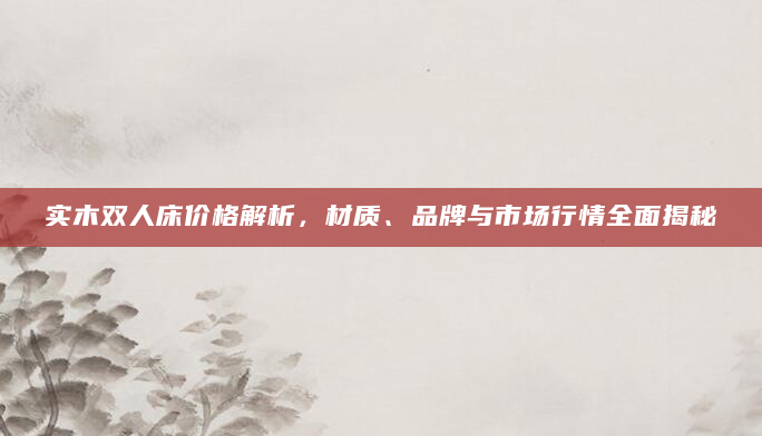 实木双人床价格解析，材质、品牌与市场行情全面揭秘