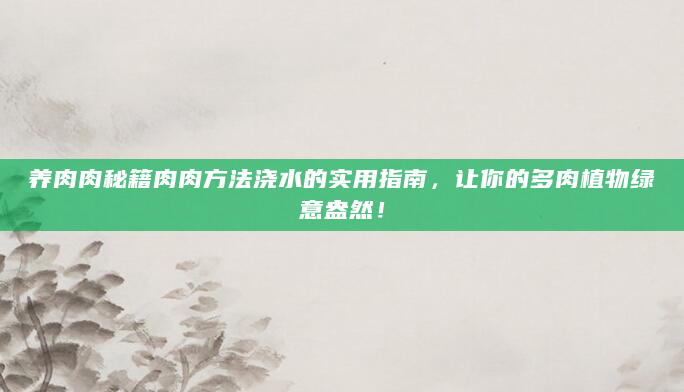 养肉肉秘籍肉肉方法浇水的实用指南，让你的多肉植物绿意盎然！