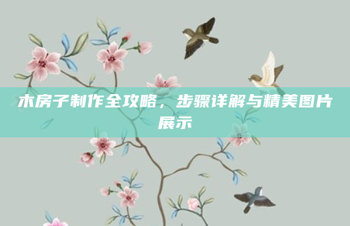 木房子制作全攻略，步骤详解与精美图片展示