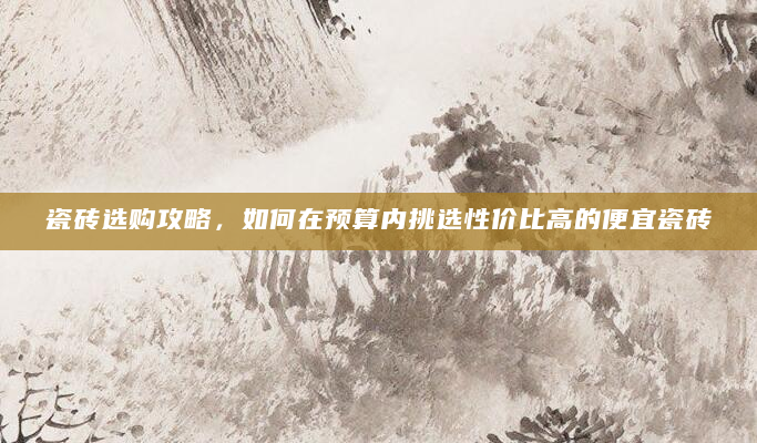 瓷砖选购攻略，如何在预算内挑选性价比高的便宜瓷砖