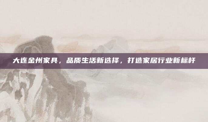 大连金州家具，品质生活新选择，打造家居行业新标杆