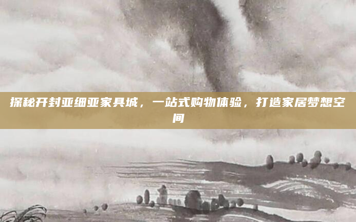 探秘开封亚细亚家具城，一站式购物体验，打造家居梦想空间