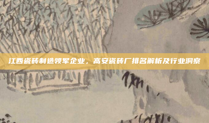 江西瓷砖制造领军企业，高安瓷砖厂排名解析及行业洞察