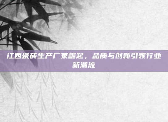 江西瓷砖生产厂家崛起，品质与创新引领行业新潮流