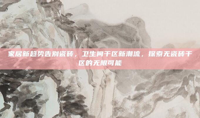 家居新趋势告别瓷砖，卫生间干区新潮流，探索无瓷砖干区的无限可能