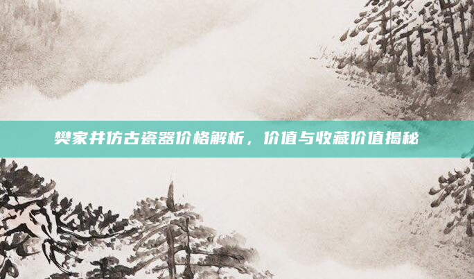 樊家井仿古瓷器价格解析，价值与收藏价值揭秘