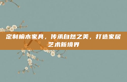 定制榆木家具，传承自然之美，打造家居艺术新境界