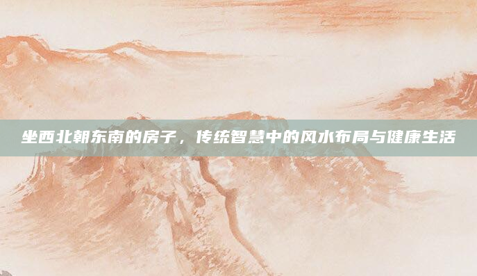 坐西北朝东南的房子，传统智慧中的风水布局与健康生活