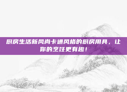 厨房生活新风尚卡通风格的厨房用具，让你的烹饪更有趣！