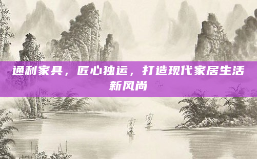 通利家具，匠心独运，打造现代家居生活新风尚