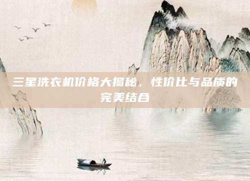 三星洗衣机价格大揭秘，性价比与品质的完美结合