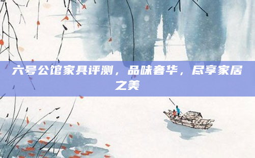 六号公馆家具评测，品味奢华，尽享家居之美