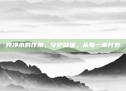 纯净水的作用，守护健康，从每一滴开始