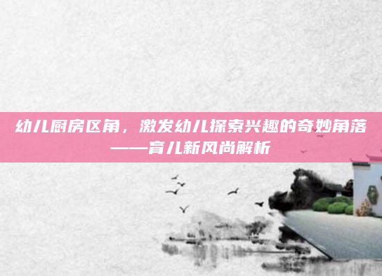 幼儿厨房区角，激发幼儿探索兴趣的奇妙角落——育儿新风尚解析