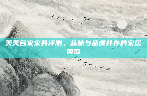 美美名家家具评测，品味与品质并存的家居典范