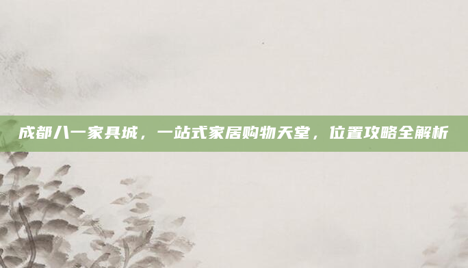 成都八一家具城，一站式家居购物天堂，位置攻略全解析