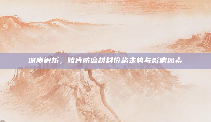 深度解析，鳞片防腐材料价格走势与影响因素