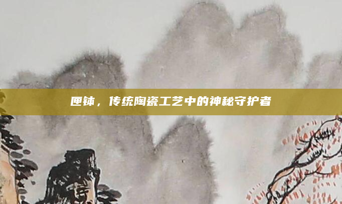 匣钵，传统陶瓷工艺中的神秘守护者