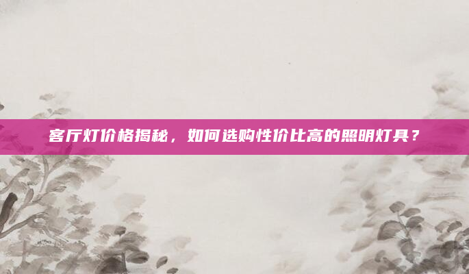 客厅灯价格揭秘，如何选购性价比高的照明灯具？