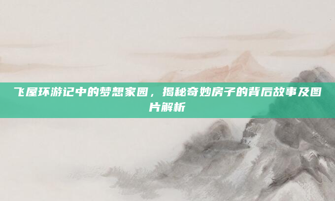 飞屋环游记中的梦想家园，揭秘奇妙房子的背后故事及图片解析